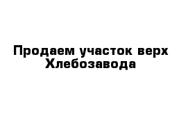 Продаем участок верх Хлебозавода